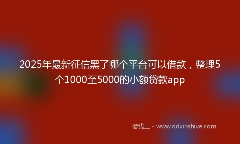 2025年最新征信黑了哪个平台可以借款，整理5个1000至5000的小额贷款app