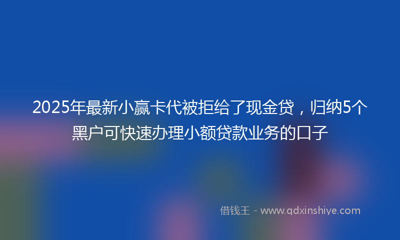 2025年最新小赢卡代被拒给了现金贷，归纳5个黑户可快速办理小额贷款业务的口子