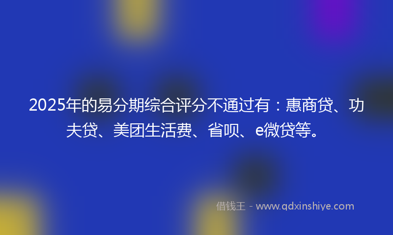 2025年的易分期综合评分不通过有：惠商贷、功夫贷、美团生活费、省呗、e微贷等。