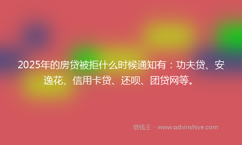 2025年的房贷被拒什么时候通知有：功夫贷、安逸花、信用卡贷、还呗、团贷网等。