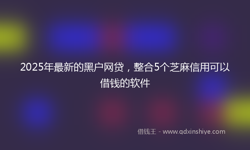 2025年最新的黑户网贷，整合5个芝麻信用可以借钱的软件