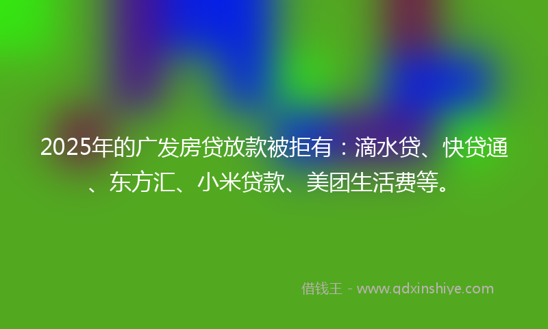 2025年的广发房贷放款被拒有：滴水贷、快贷通、东方汇、小米贷款、美团生活费等。