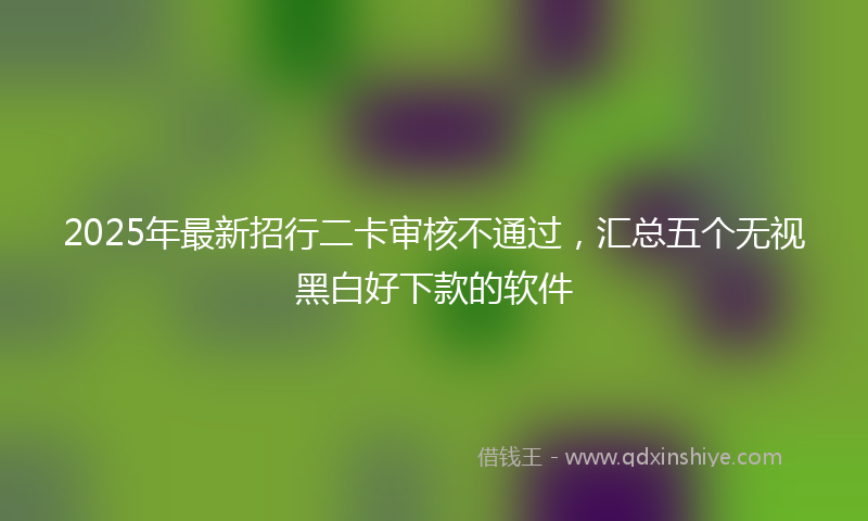 2025年最新招行二卡审核不通过，汇总五个无视黑白好下款的软件