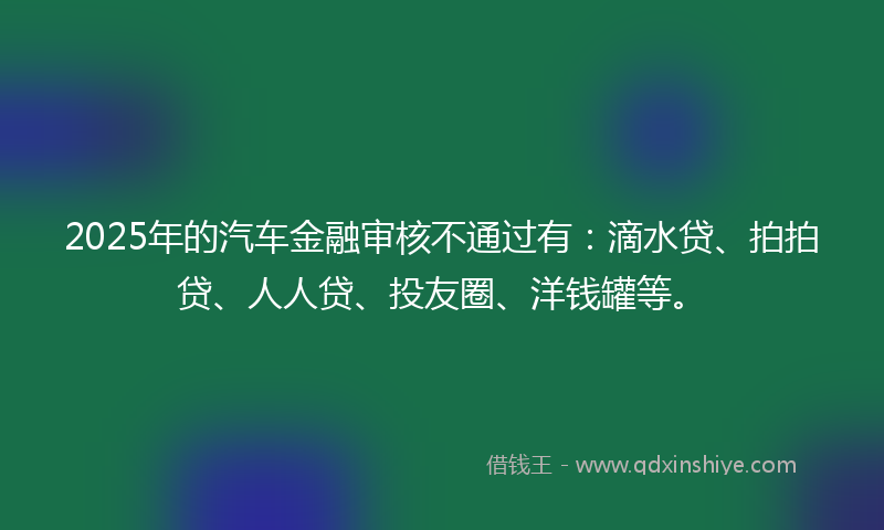 2025年的汽车金融审核不通过有：滴水贷、拍拍贷、人人贷、投友圈、洋钱罐等。