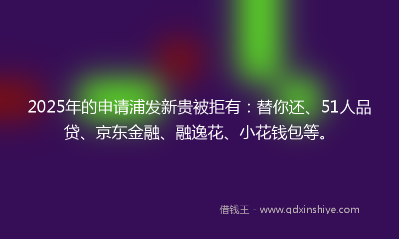 2025年的申请浦发新贵被拒有：替你还、51人品贷、京东金融、融逸花、小花钱包等。