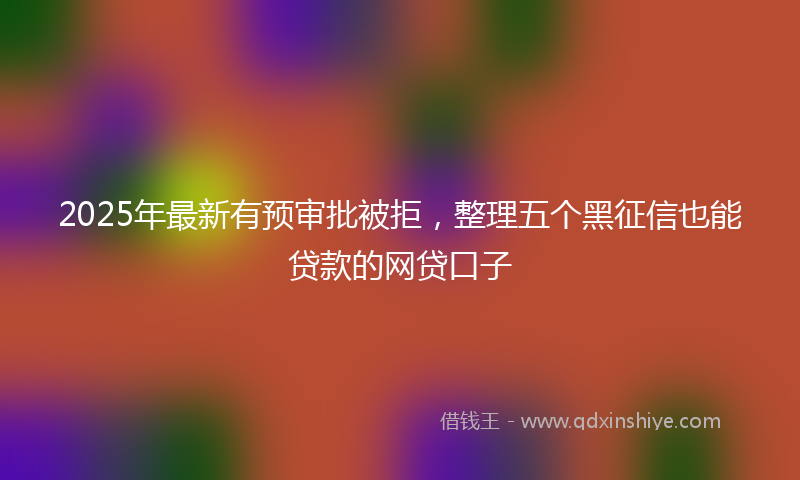 2025年最新有预审批被拒，整理五个黑征信也能贷款的网贷口子