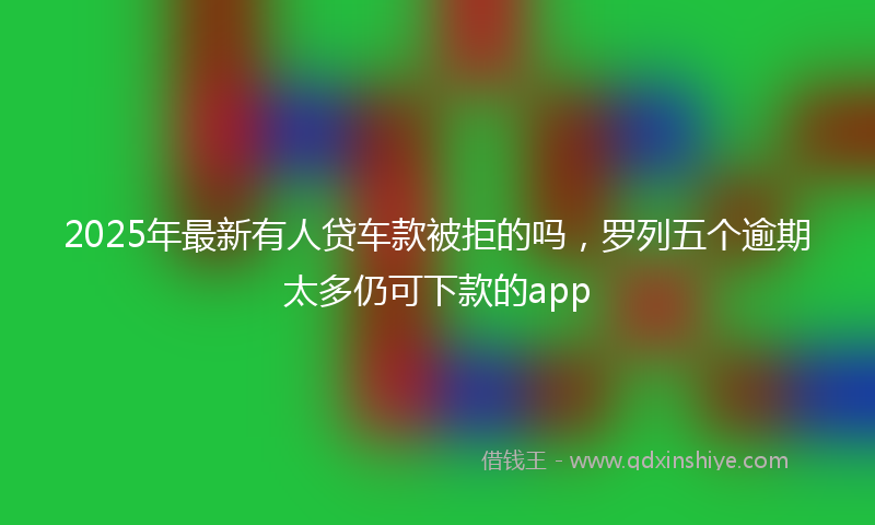 2025年最新有人贷车款被拒的吗，罗列五个逾期太多仍可下款的app