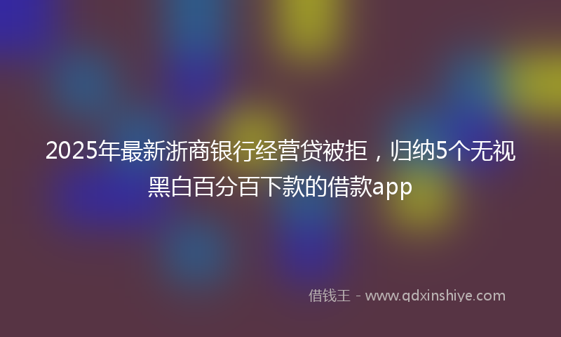 2025年最新浙商银行经营贷被拒，归纳5个无视黑白百分百下款的借款app
