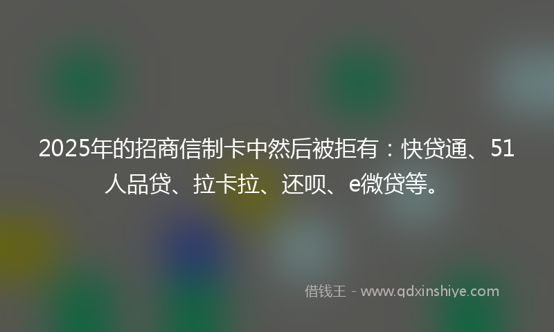 2025年的招商信制卡中然后被拒有：快贷通、51人品贷、拉卡拉、还呗、e微贷等。