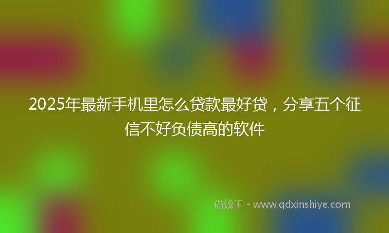 2025年最新手机里怎么贷款最好贷，分享五个征信不好负债高的软件