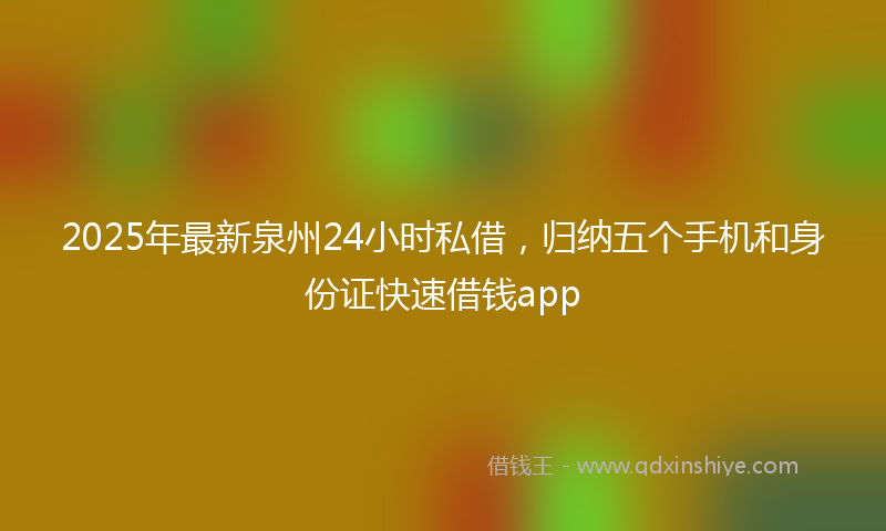 2025年最新泉州24小时私借，归纳五个手机和身份证快速借钱app