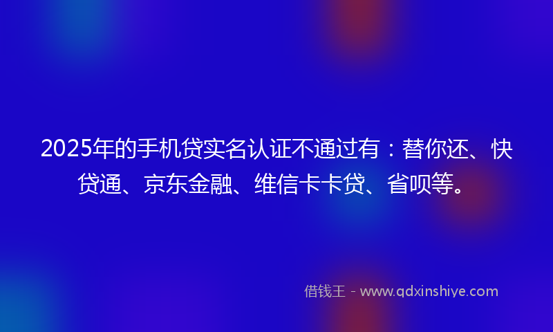 2025年的手机贷实名认证不通过有：替你还、快贷通、京东金融、维信卡卡贷、省呗等。