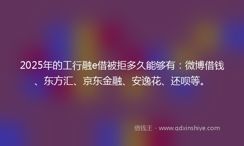 2025年的工行融e借被拒多久能够有:微博借钱、东方汇、京东金融、安逸花、还呗等。