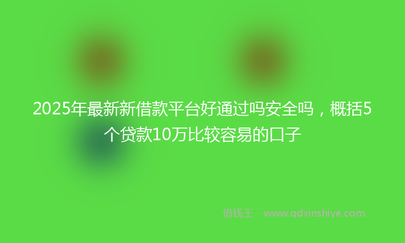 2025年最新新借款平台好通过吗安全吗，概括5个贷款10万比较容易的口子