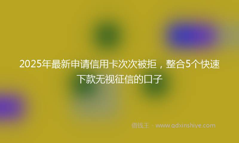 2025年最新申请信用卡次次被拒，整合5个快速下款无视征信的口子
