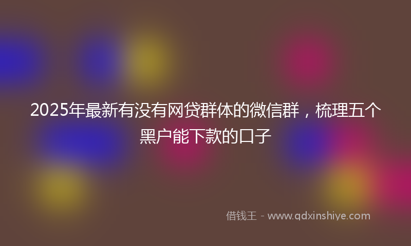 2025年最新有没有网贷群体的微信群，梳理五个黑户能下款的口子