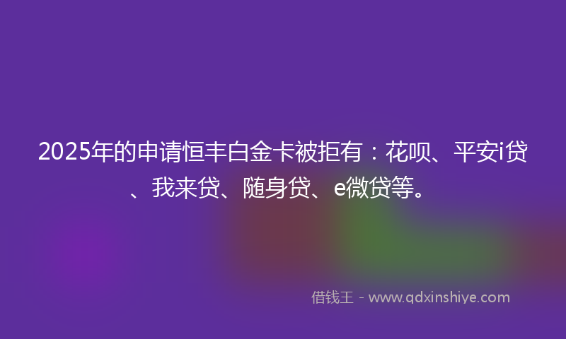 2025年的申请恒丰白金卡被拒有：花呗、平安i贷、我来贷、随身贷、e微贷等。