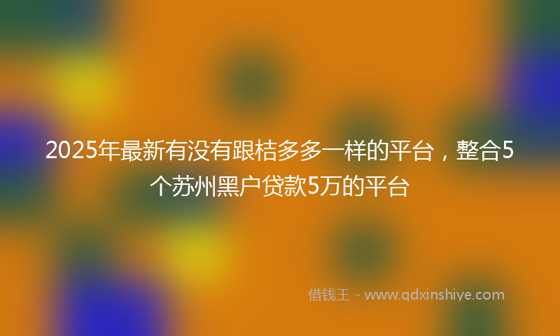2025年最新有没有跟桔多多一样的平台，整合5个苏州黑户贷款5万的平台