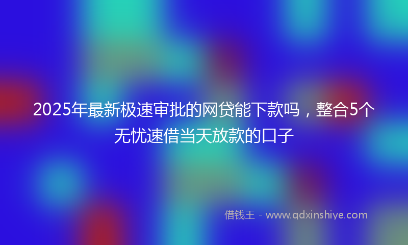 2025年最新极速审批的网贷能下款吗，整合5个无忧速借当天放款的口子