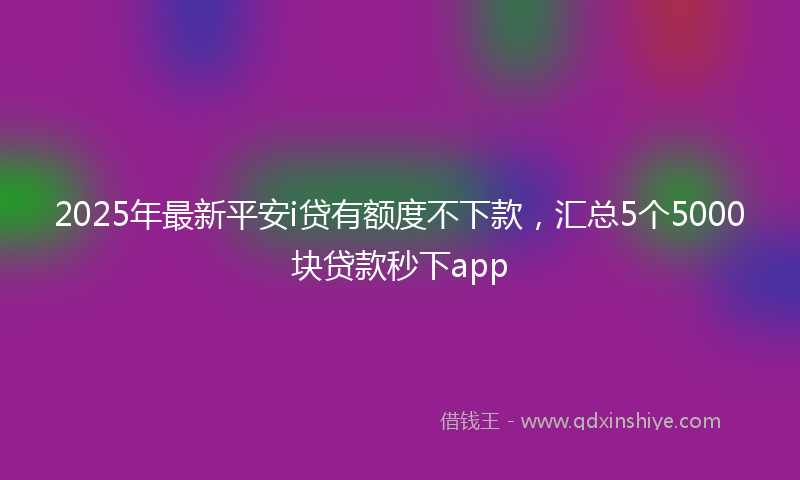 2025年最新平安i贷有额度不下款，汇总5个5000块贷款秒下app