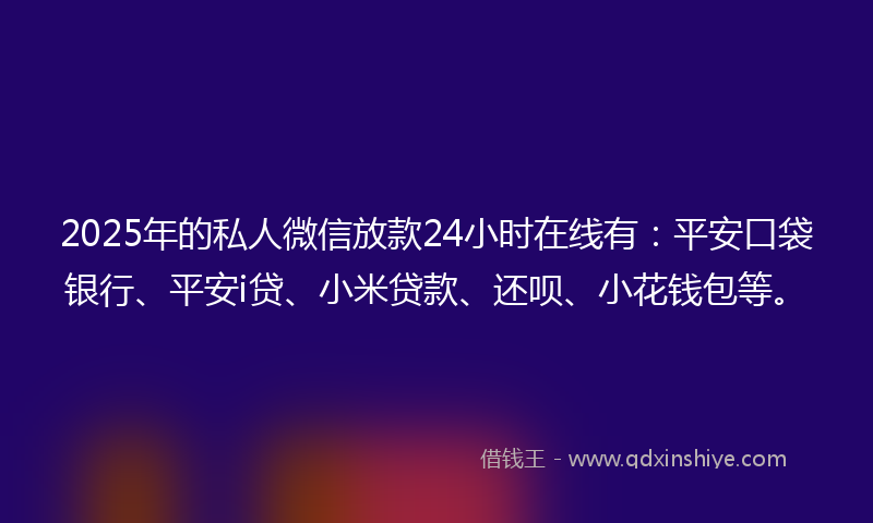 2025年的私人微信放款24小时在线有：平安口袋银行、平安i贷、小米贷款、还呗、小花钱包等。