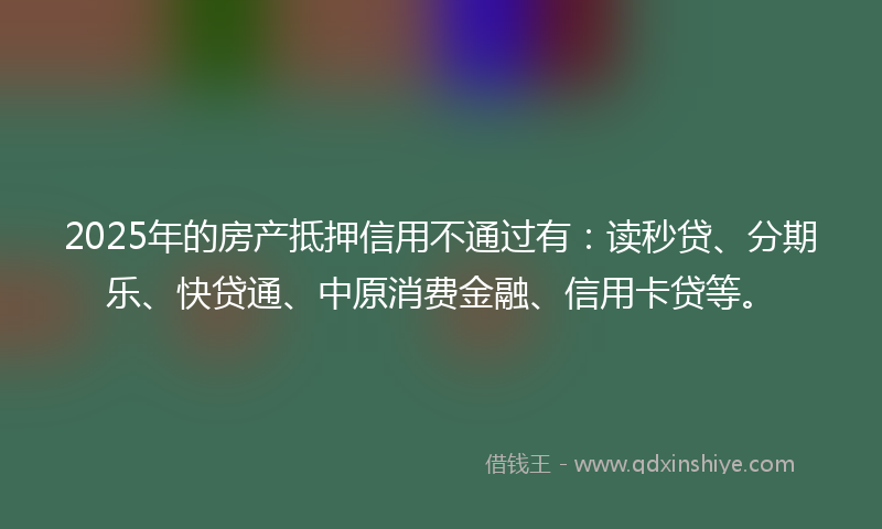 2025年的房产抵押信用不通过有：读秒贷、分期乐、快贷通、中原消费金融、信用卡贷等。