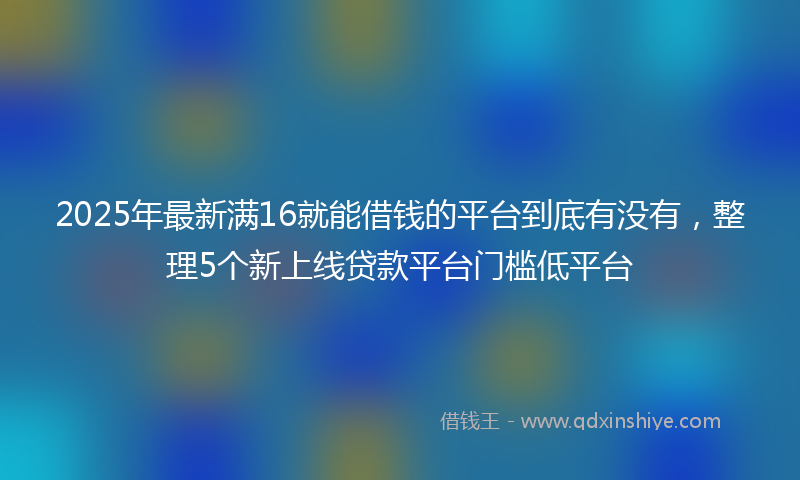 2025年最新满16就能借钱的平台到底有没有，整理5个新上线贷款平台门槛低平台