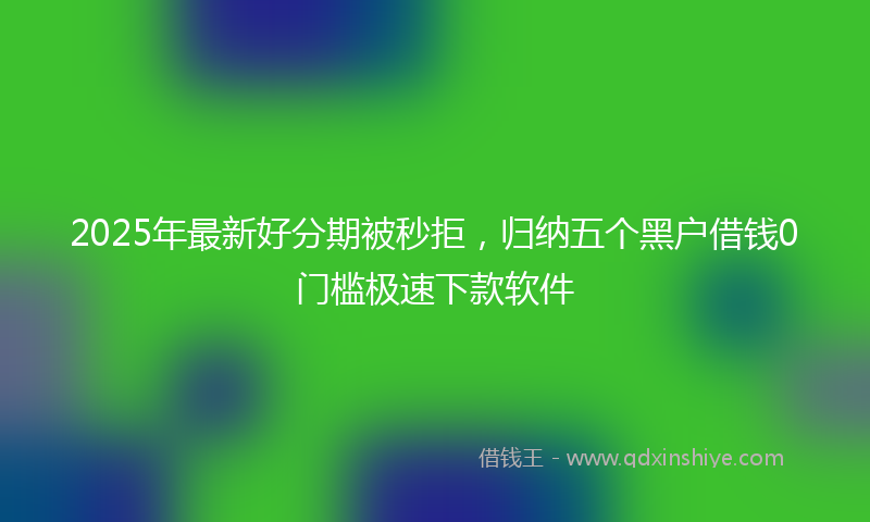 2025年最新好分期被秒拒，归纳五个黑户借钱0门槛极速下款软件