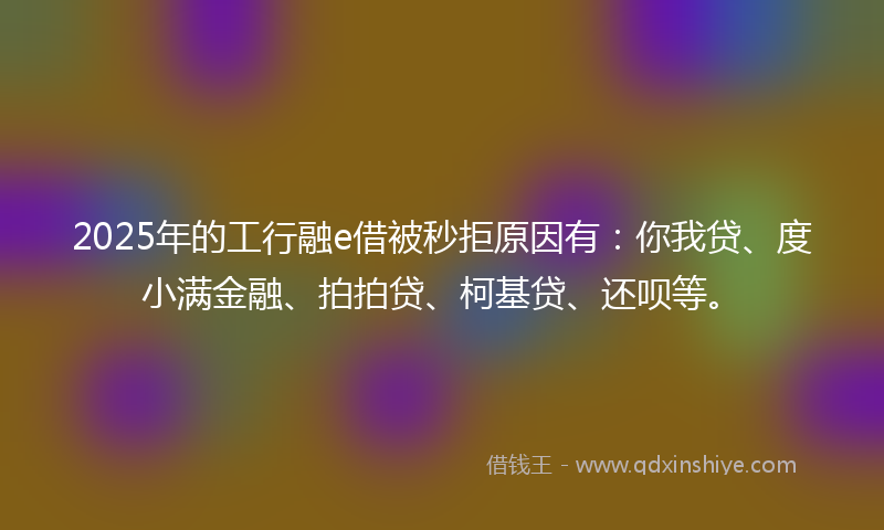 2025年的工行融e借被秒拒原因有：你我贷、度小满金融、拍拍贷、柯基贷、还呗等。
