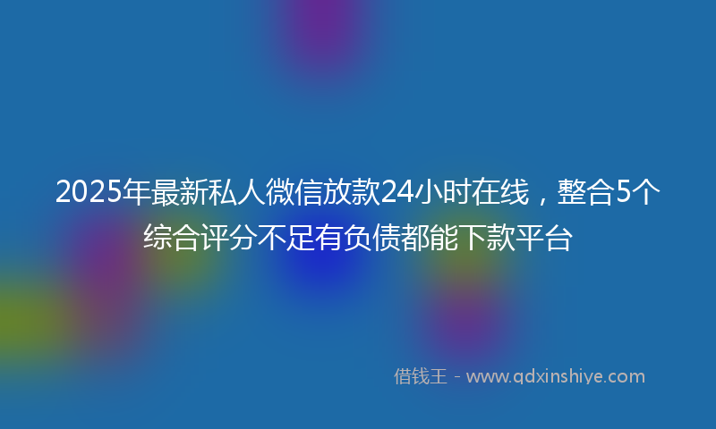 2025年最新私人微信放款24小时在线，整合5个综合评分不足有负债都能下款平台