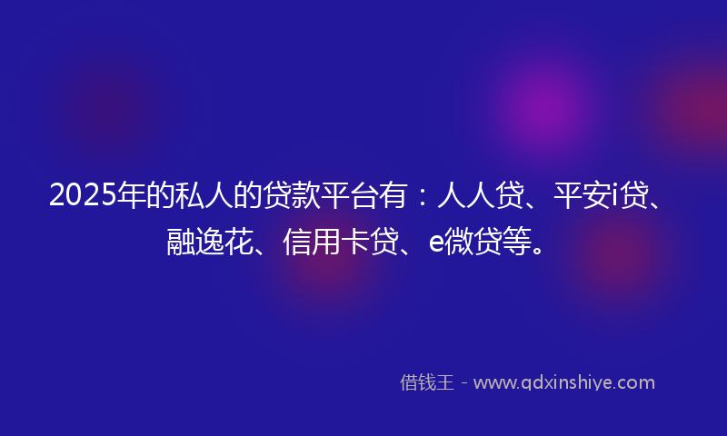 2025年的私人的贷款平台有：人人贷、平安i贷、融逸花、信用卡贷、e微贷等。