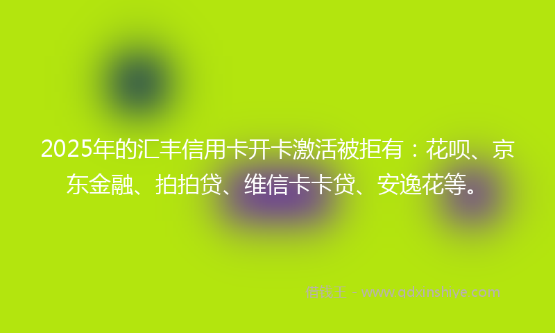 2025年的汇丰信用卡开卡激活被拒有：花呗、京东金融、拍拍贷、维信卡卡贷、安逸花等。