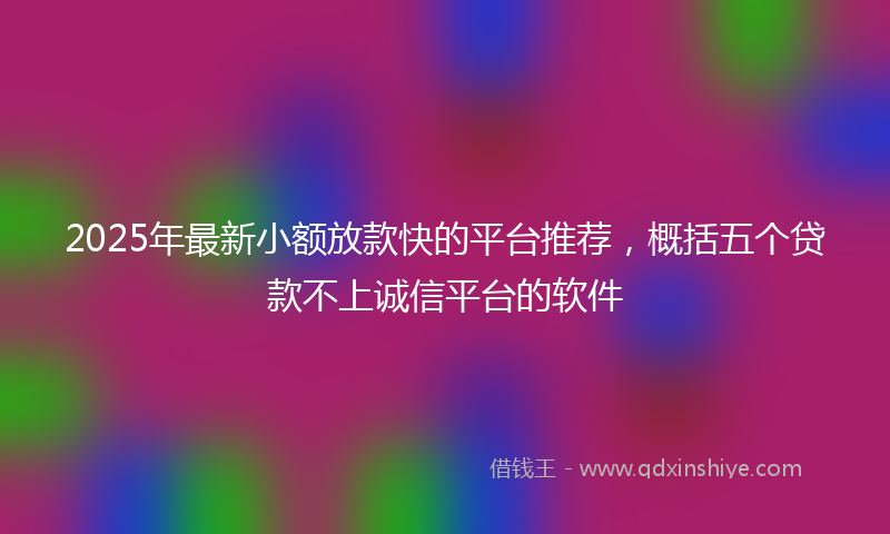 2025年最新小额放款快的平台推荐，概括五个贷款不上诚信平台的软件