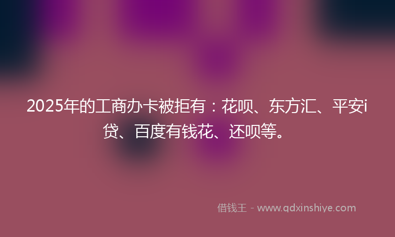 2025年的工商办卡被拒有：花呗、东方汇、平安i贷、百度有钱花、还呗等。