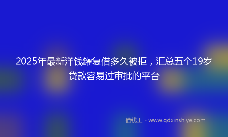 2025年最新洋钱罐复借多久被拒，汇总五个19岁贷款容易过审批的平台