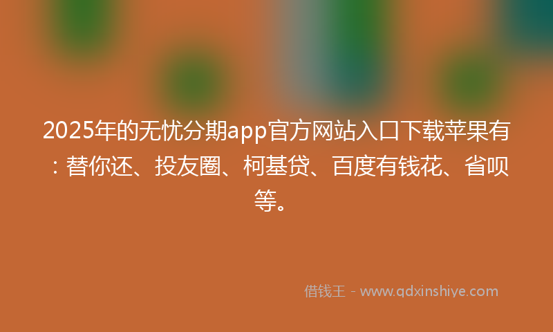 2025年的无忧分期app官方网站入口下载苹果有：替你还、投友圈、柯基贷、百度有钱花、省呗等。