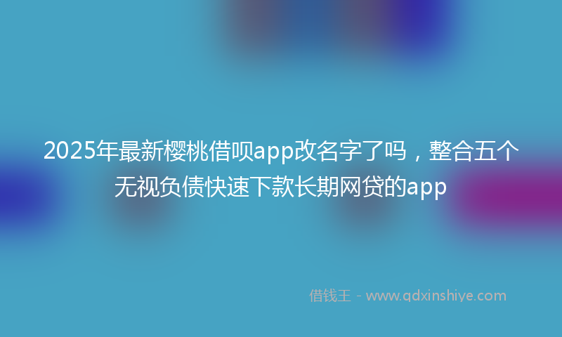 2025年最新樱桃借呗app改名字了吗，整合五个无视负债快速下款长期网贷的app