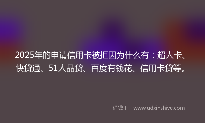 2025年的申请信用卡被拒因为什么有：超人卡、快贷通、51人品贷、百度有钱花、信用卡贷等。