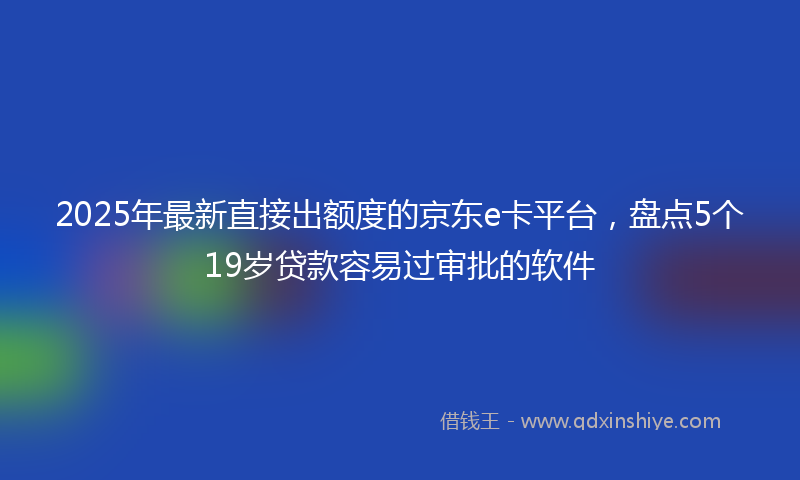 2025年最新直接出额度的京东e卡平台，盘点5个19岁贷款容易过审批的软件