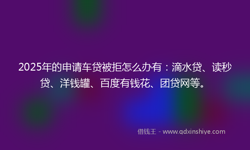 2025年的申请车贷被拒怎么办有：滴水贷、读秒贷、洋钱罐、百度有钱花、团贷网等。