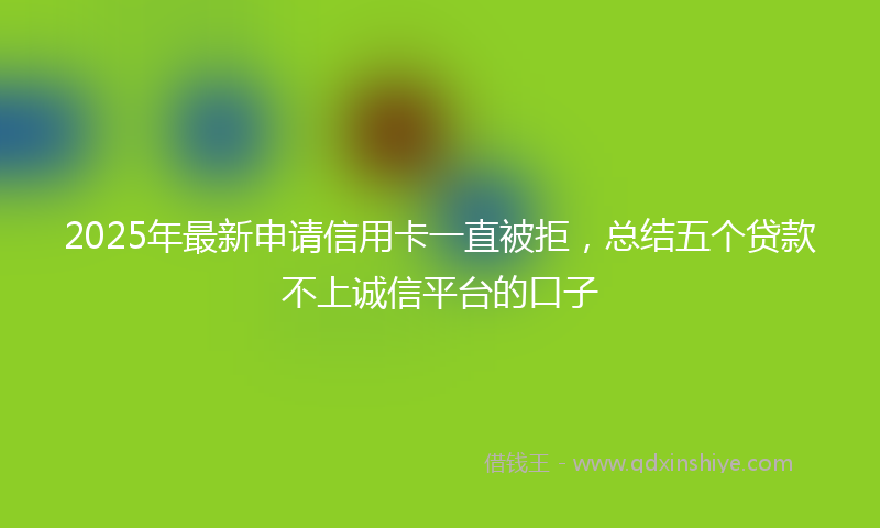 2025年最新申请信用卡一直被拒，总结五个贷款不上诚信平台的口子