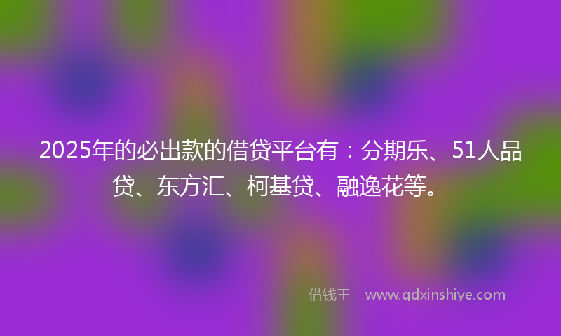 2025年的必出款的借贷平台有：分期乐、51人品贷、东方汇、柯基贷、融逸花等。