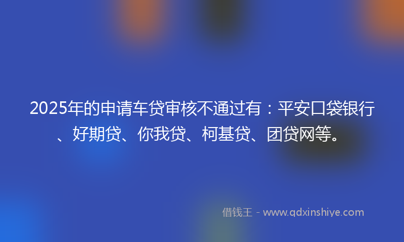 2025年的申请车贷审核不通过有：平安口袋银行、好期贷、你我贷、柯基贷、团贷网等。