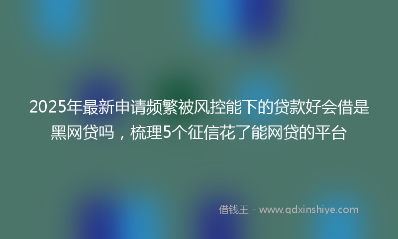 2025年最新申请频繁被风控能下的贷款好会借是黑网贷吗，梳理5个征信花了能网贷的平台