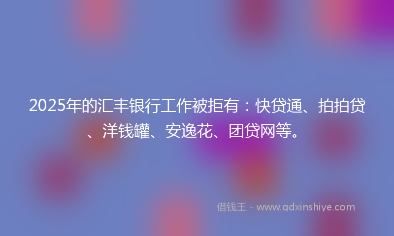 2025年的汇丰银行工作被拒有：快贷通、拍拍贷、洋钱罐、安逸花、团贷网等。