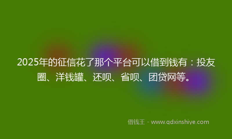 2025年的征信花了那个平台可以借到钱有：投友圈、洋钱罐、还呗、省呗、团贷网等。