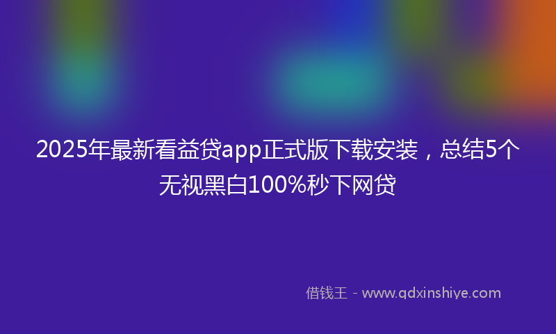 2025年最新看益贷app正式版下载安装，总结5个无视黑白100%秒下网贷