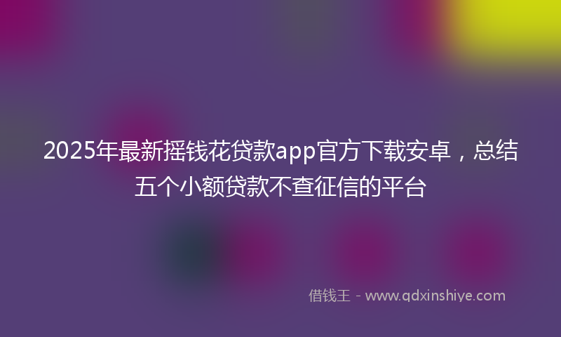 2025年最新摇钱花贷款app官方下载安卓，总结五个小额贷款不查征信的平台