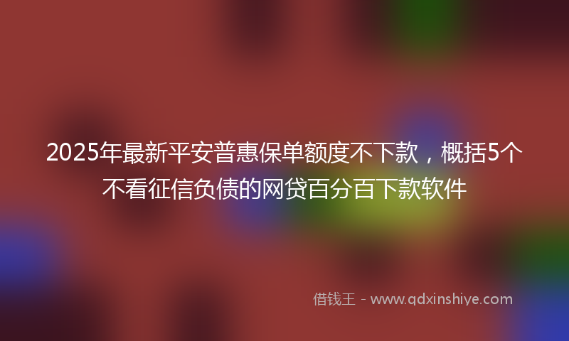 2025年最新平安普惠保单额度不下款，概括5个不看征信负债的网贷百分百下款软件