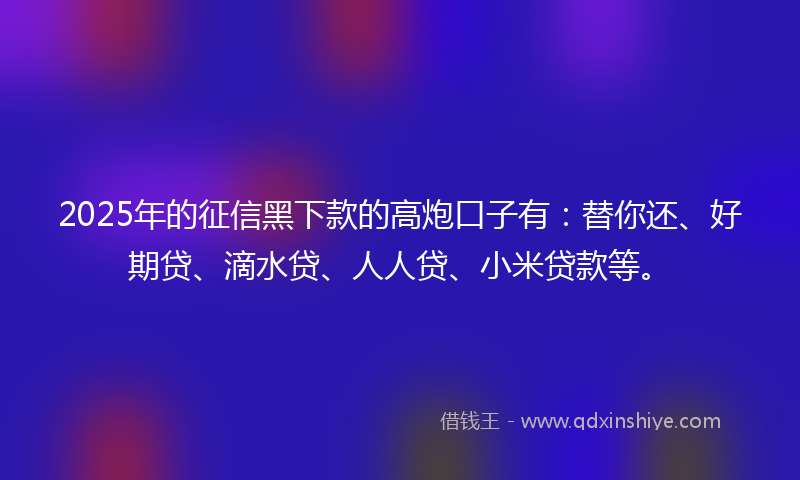 2025年的征信黑下款的高炮口子有：替你还、好期贷、滴水贷、人人贷、小米贷款等。